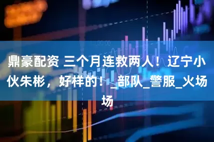 鼎豪配资 三个月连救两人！辽宁小伙朱彬，好样的！_部队_警服_火场