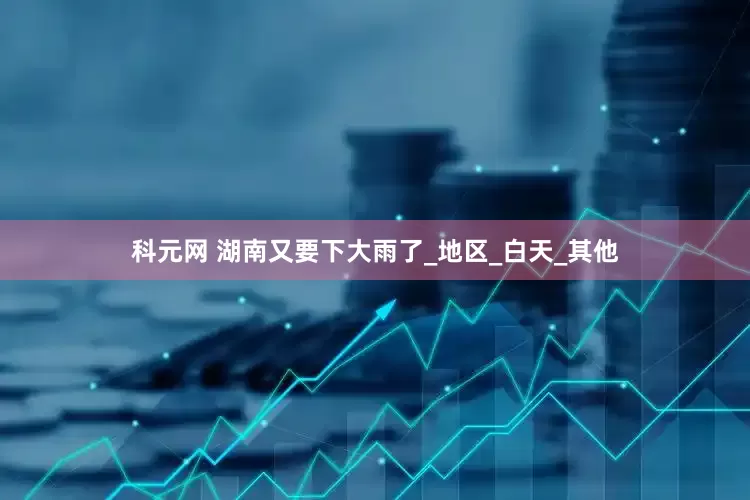 科元网 湖南又要下大雨了_地区_白天_其他