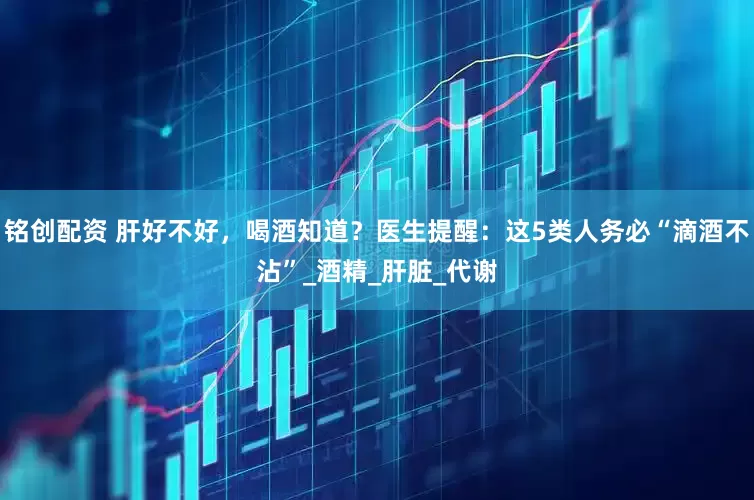 铭创配资 肝好不好，喝酒知道？医生提醒：这5类人务必“滴酒不沾”_酒精_肝脏_代谢