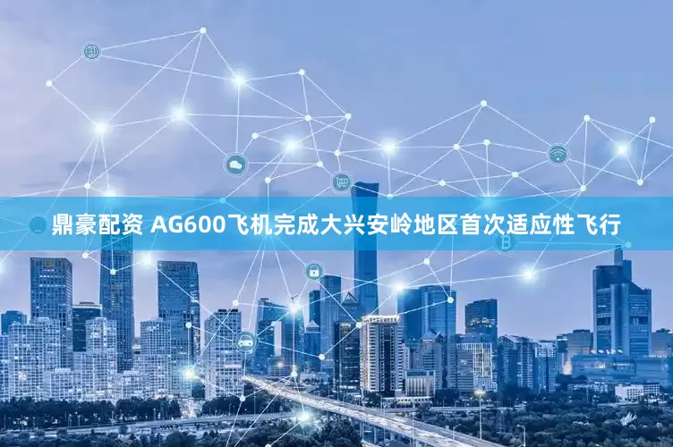 鼎豪配资 AG600飞机完成大兴安岭地区首次适应性飞行