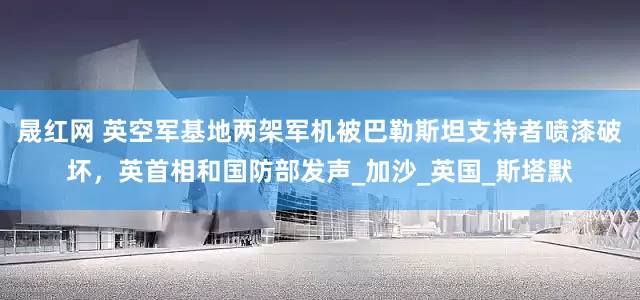 晟红网 英空军基地两架军机被巴勒斯坦支持者喷漆破坏，英首相和国防部发声_加沙_英国_斯塔默