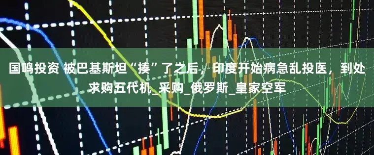 国鸣投资 被巴基斯坦“揍”了之后，印度开始病急乱投医，到处求购五代机_采购_俄罗斯_皇家空军