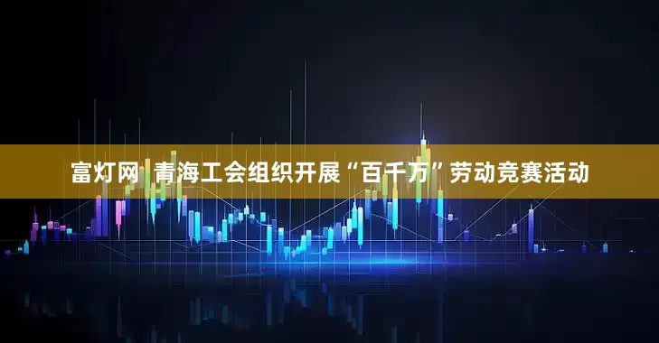 富灯网  青海工会组织开展“百千万”劳动竞赛活动