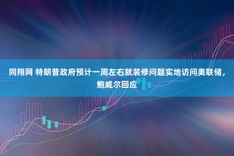 同翔网 特朗普政府预计一周左右就装修问题实地访问美联储，鲍威尔回应
