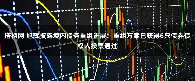 搭档网 旭辉披露境内债务重组进展：重组方案已获得6只债券债权人投票通过