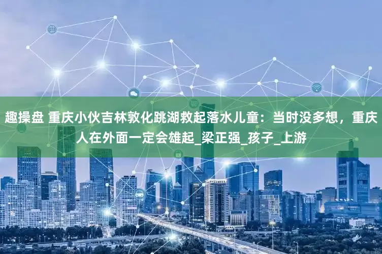 趣操盘 重庆小伙吉林敦化跳湖救起落水儿童：当时没多想，重庆人在外面一定会雄起_梁正强_孩子_上游