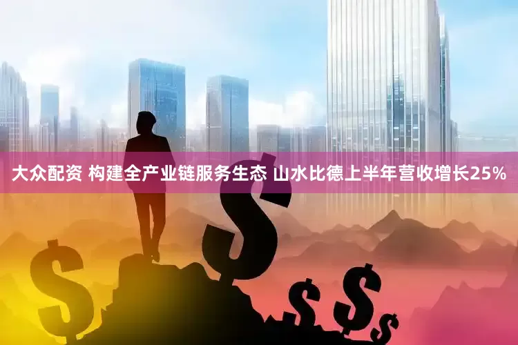 大众配资 构建全产业链服务生态 山水比德上半年营收增长25%