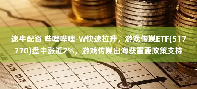 速牛配资 哔哩哔哩-W快速拉升，游戏传媒ETF(517770)盘中涨近2%，游戏传媒出海获重要政策支持