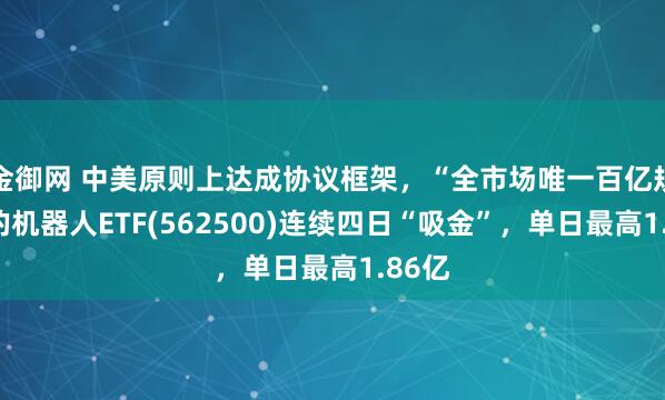金御网 中美原则上达成协议框架，“全市场唯一百亿规模”的机器人ETF(562500)连续四日“吸金”，单日最高1.86亿