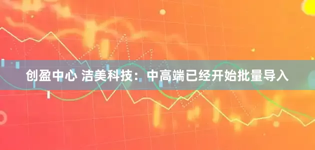 创盈中心 洁美科技：中高端已经开始批量导入