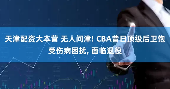 天津配资大本营 无人问津! CBA昔日顶级后卫饱受伤病困扰, 面临退役