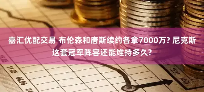 嘉汇优配交易 布伦森和唐斯续约各拿7000万? 尼克斯这套冠军阵容还能维持多久?