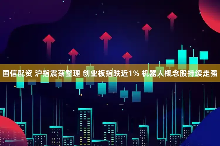 国信配资 沪指震荡整理 创业板指跌近1% 机器人概念股持续走强